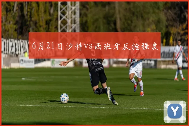6月21日沙特vs西班牙反抢强度