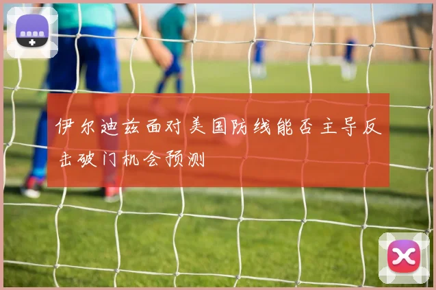 伊尔迪兹面对美国防线能否主导反击破门机会预测