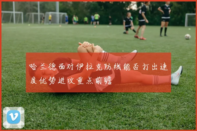 哈兰德面对伊拉克防线能否打出速度优势进攻重点前瞻