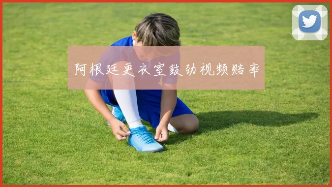 阿根廷更衣室鼓劲视频赔率