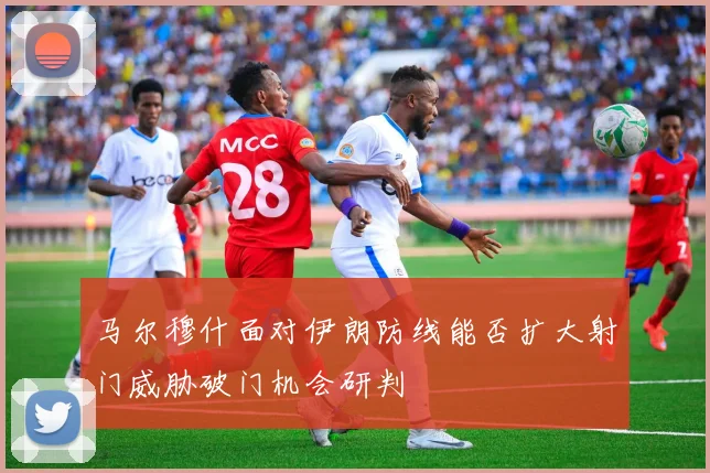 马尔穆什面对伊朗防线能否扩大射门威胁破门机会研判
