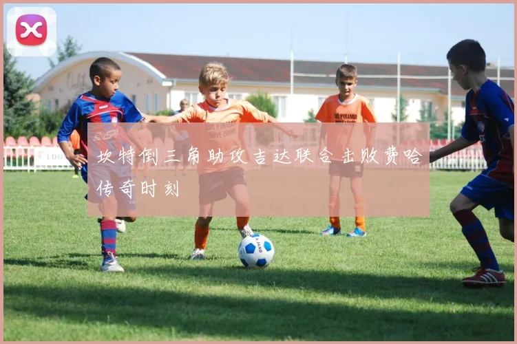 坎特倒三角助攻吉达联合击败费哈传奇时刻