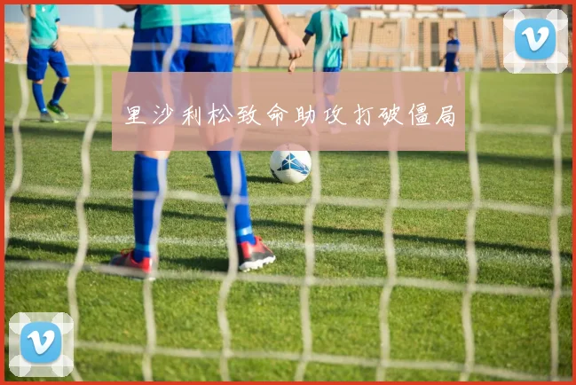 里沙利松致命助攻打破僵局