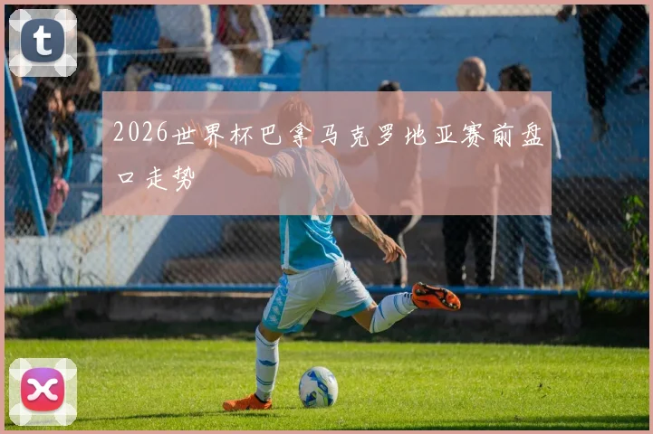 2026世界杯巴拿马克罗地亚赛前盘口走势