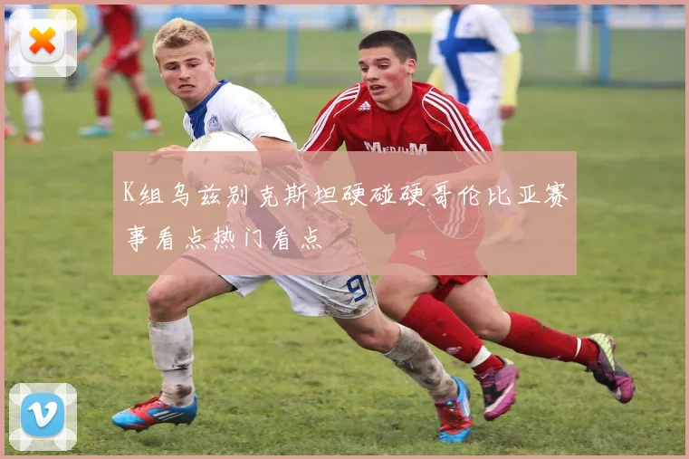 K组乌兹别克斯坦硬碰硬哥伦比亚赛事看点热门看点