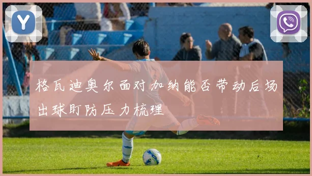 格瓦迪奥尔面对加纳能否带动后场出球盯防压力梳理