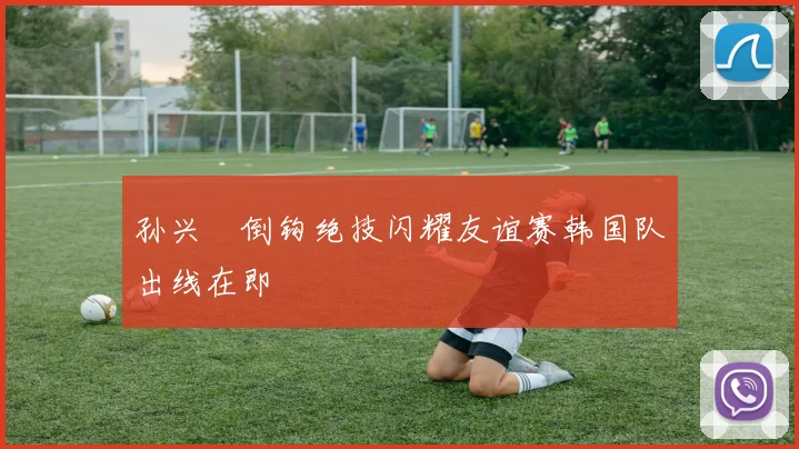 孙兴慜倒钩绝技闪耀友谊赛韩国队出线在即