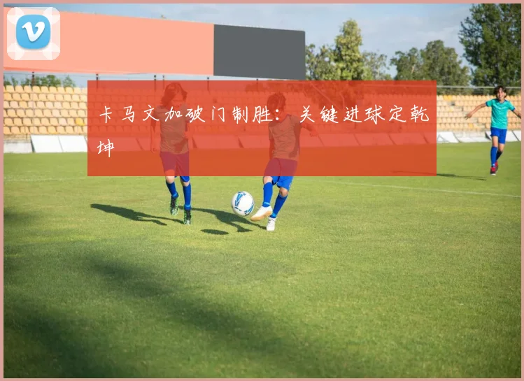 卡马文加破门制胜：关键进球定乾坤