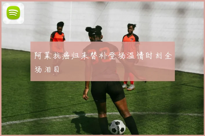 阿莱抗癌归来替补登场温情时刻全场泪目