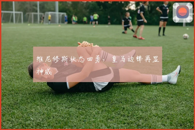 维尼修斯状态回勇，皇马边锋再显神威