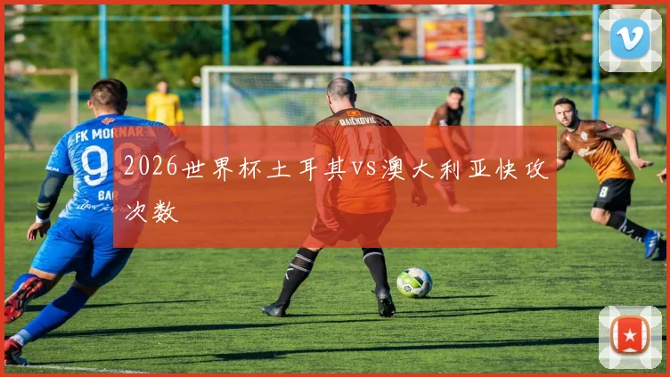 2026世界杯土耳其vs澳大利亚快攻次数