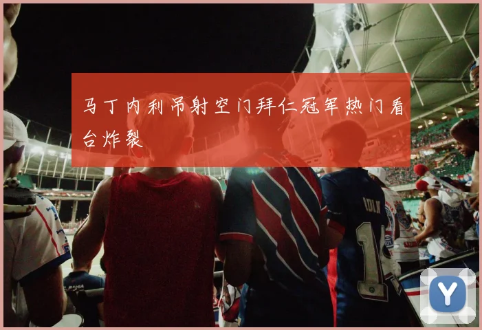 马丁内利吊射空门拜仁冠军热门看台炸裂