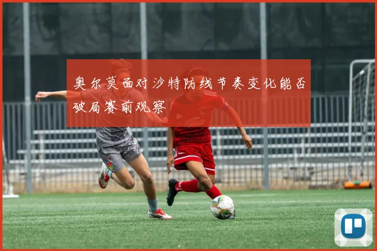 奥尔莫面对沙特防线节奏变化能否破局赛前观察