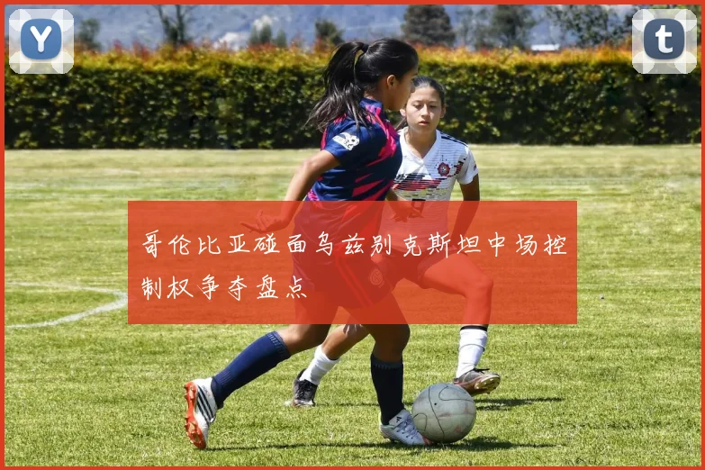 哥伦比亚碰面乌兹别克斯坦中场控制权争夺盘点