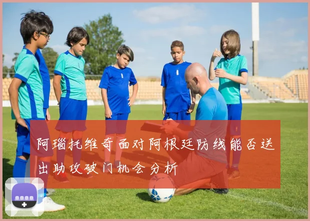 阿瑙托维奇面对阿根廷防线能否送出助攻破门机会分析