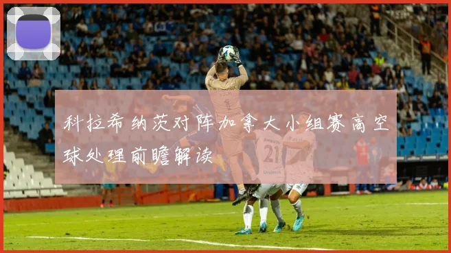 科拉希纳茨对阵加拿大小组赛高空球处理前瞻解读