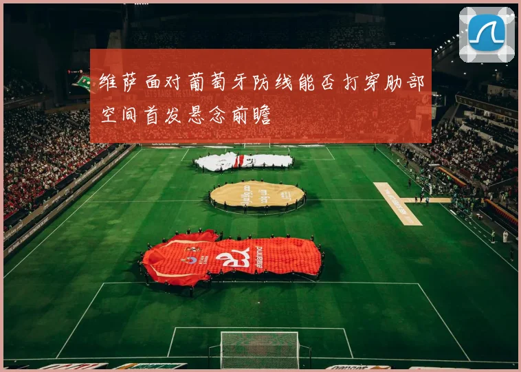 维萨面对葡萄牙防线能否打穿肋部空间首发悬念前瞻