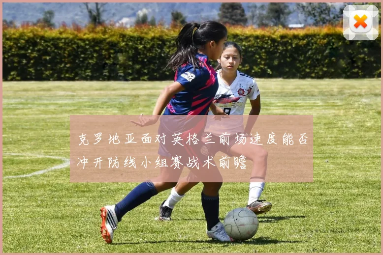 克罗地亚面对英格兰前场速度能否冲开防线小组赛战术前瞻