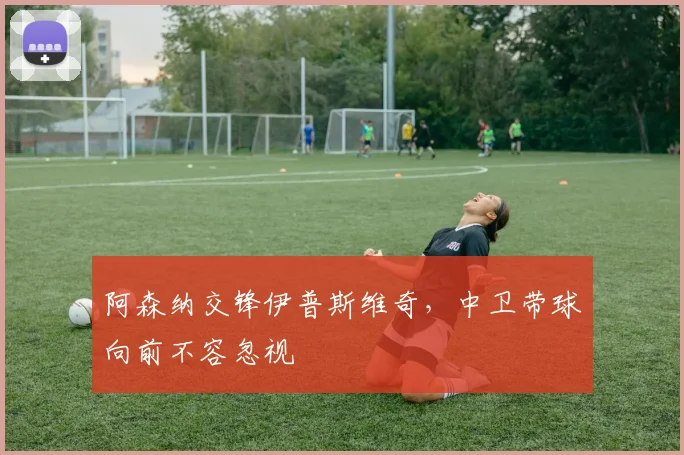 阿森纳交锋伊普斯维奇，中卫带球向前不容忽视