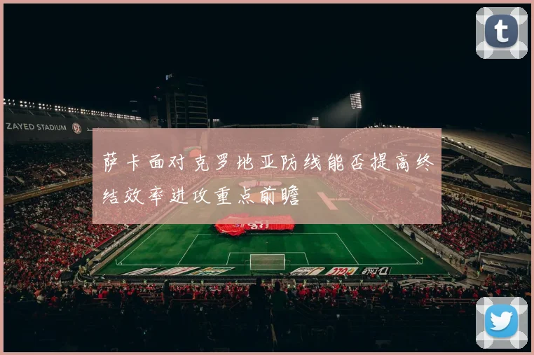萨卡面对克罗地亚防线能否提高终结效率进攻重点前瞻