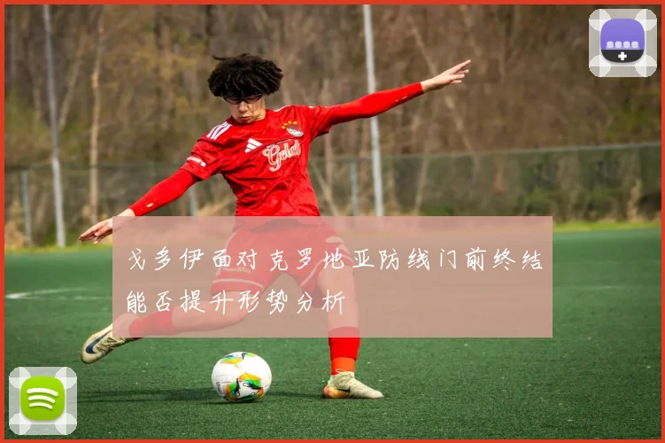 戈多伊面对克罗地亚防线门前终结能否提升形势分析