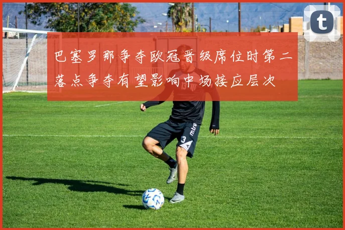 巴塞罗那争夺欧冠晋级席位时第二落点争夺有望影响中场接应层次