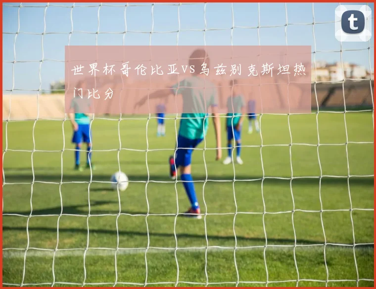 世界杯哥伦比亚vs乌兹别克斯坦热门比分