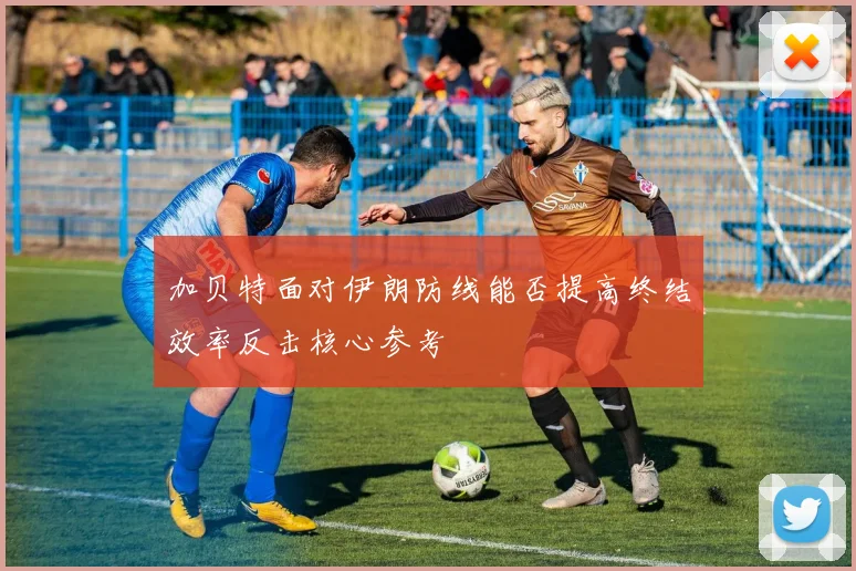 加贝特面对伊朗防线能否提高终结效率反击核心参考