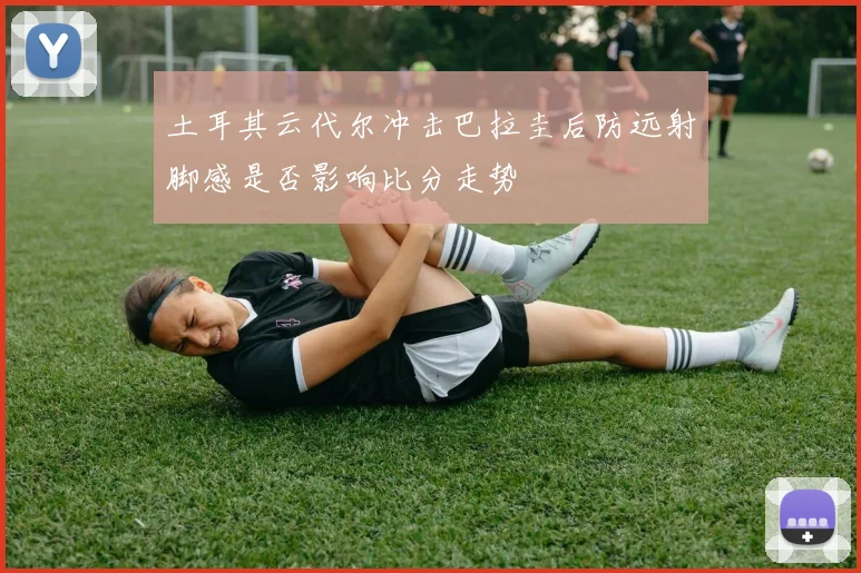 土耳其云代尔冲击巴拉圭后防远射脚感是否影响比分走势