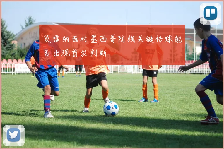 莫雷纳面对墨西哥防线关键传球能否出现首发判断