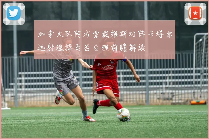 加拿大队阿方索戴维斯对阵卡塔尔远射选择是否合理前瞻解读