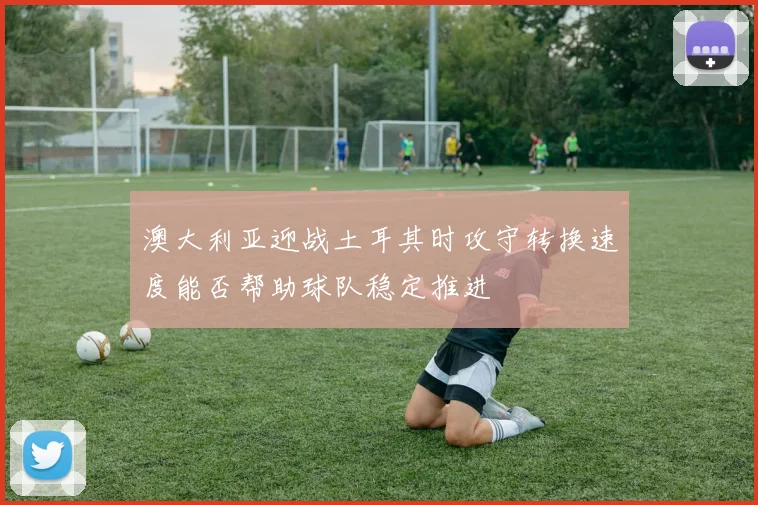 澳大利亚迎战土耳其时攻守转换速度能否帮助球队稳定推进