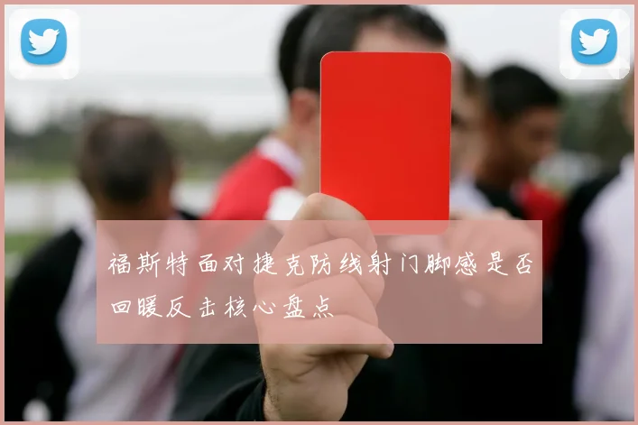 福斯特面对捷克防线射门脚感是否回暖反击核心盘点