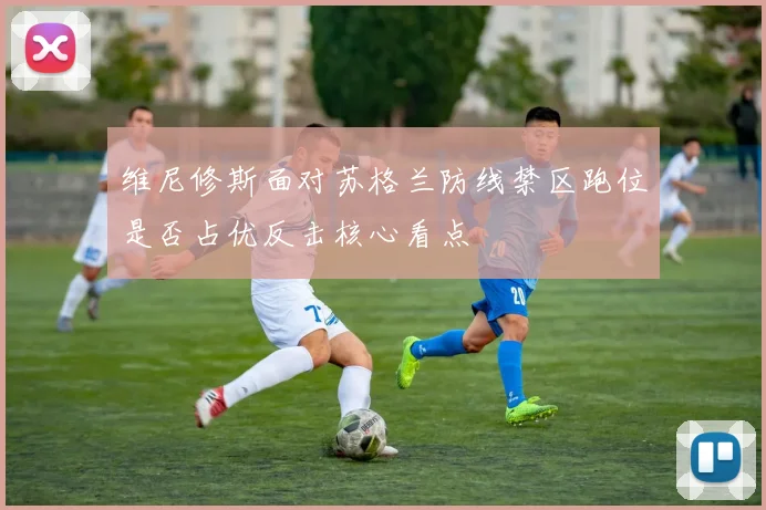维尼修斯面对苏格兰防线禁区跑位是否占优反击核心看点