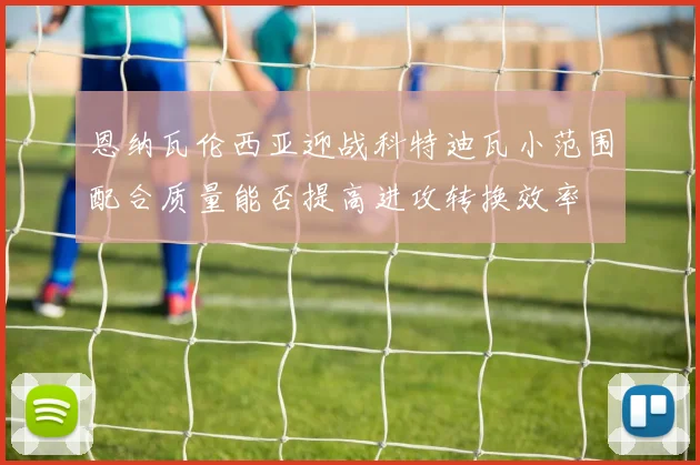 恩纳瓦伦西亚迎战科特迪瓦小范围配合质量能否提高进攻转换效率