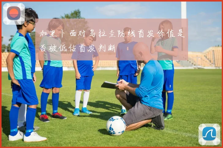 加里卜面对乌拉圭防线首发价值是否被低估首发判断