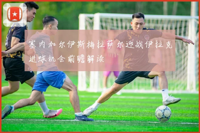 塞内加尔伊斯梅拉萨尔迎战伊拉克进球机会前瞻解读