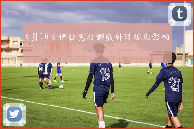 6月16日伊拉克对挪威补时规则影响
