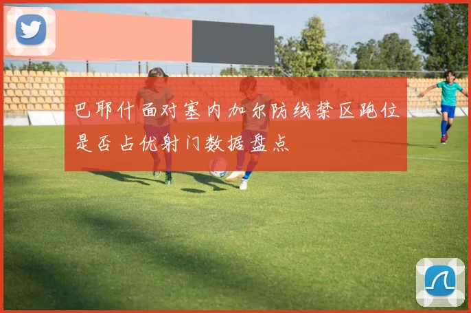 巴耶什面对塞内加尔防线禁区跑位是否占优射门数据盘点
