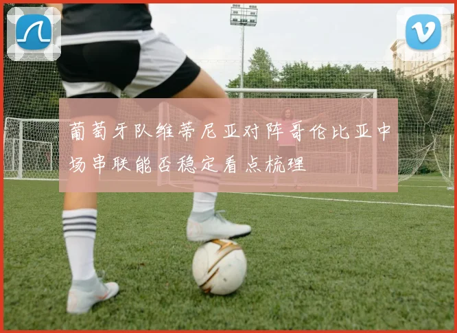 葡萄牙队维蒂尼亚对阵哥伦比亚中场串联能否稳定看点梳理