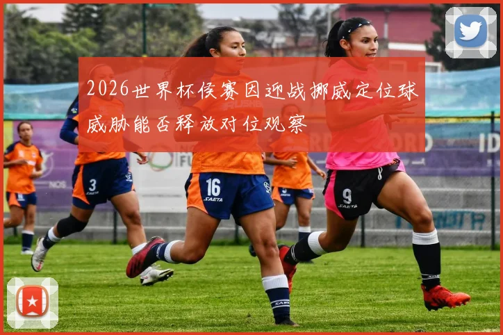 2026世界杯侯赛因迎战挪威定位球威胁能否释放对位观察