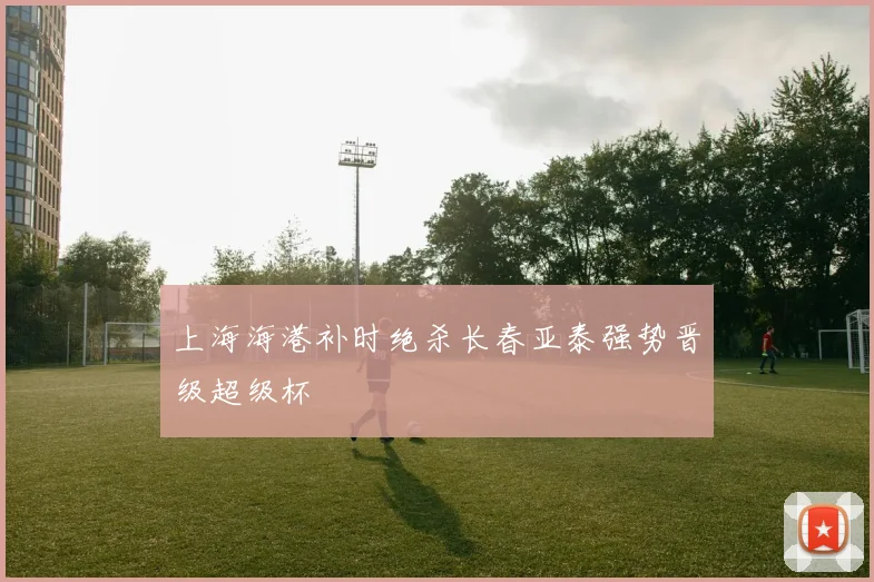 上海海港补时绝杀长春亚泰强势晋级超级杯